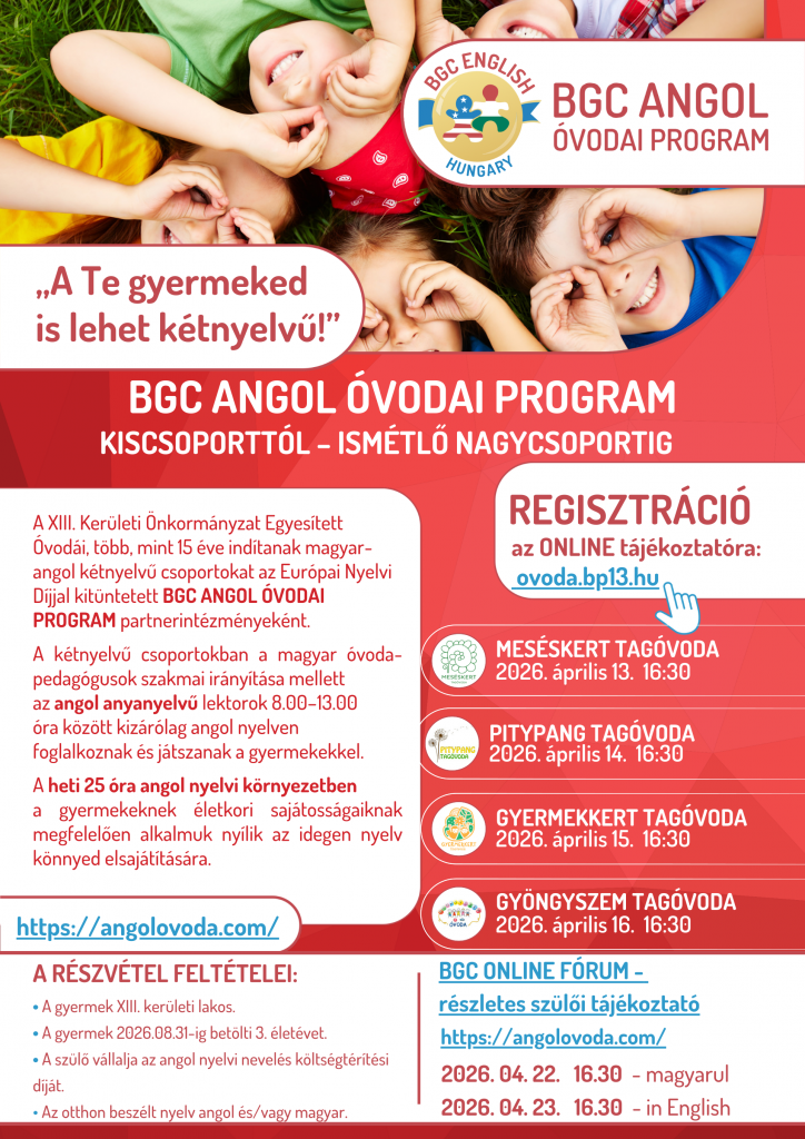 BGC angol óvodai program. Regisztráció az ONLINE tájékoztatóra: ovoda.bp13.hu Online tájékoztatók időpontjai: Meséskert Tagóvoda: 2026. 4. 13. 16:30,Pitypang Tagóvoda 2026. 4. 14. 16:30, Gyermekkert Tagóvoda 2026. 4. 15. 16:30, Gyermekkert Tagóvoda 2026. 4. 16. 16:30. BGC online fórum - részletes szülői tájékoztató a www.angolovoda.com címen. Időpontja 2026. 4. 22. 16:30 magyar nyelven. 2026. 04. 23. 16:30 angol nyelven.